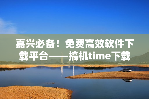 嘉兴必备！免费高效软件下载平台——搞机time下载