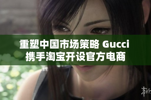 重塑中国市场策略 Gucci 携手淘宝开设官方电商