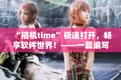 “搞机time”极速打开，畅享软件世界！——一篇编写软件相关文章的编辑体验