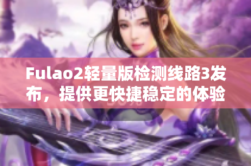 Fulao2轻量版检测线路3发布，提供更快捷稳定的体验