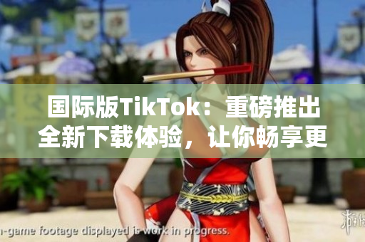 国际版TikTok：重磅推出全新下载体验，让你畅享更多热门软件功能