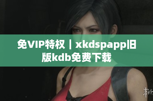 免VIP特权｜xkdspapp旧版kdb免费下载