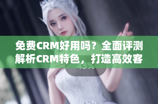 免费CRM好用吗？全面评测解析CRM特色，打造高效客户管理系统