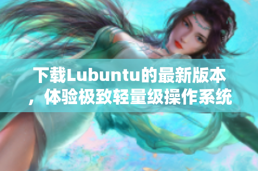 下载Lubuntu的最新版本，体验极致轻量级操作系统——网络软件编辑者必备！