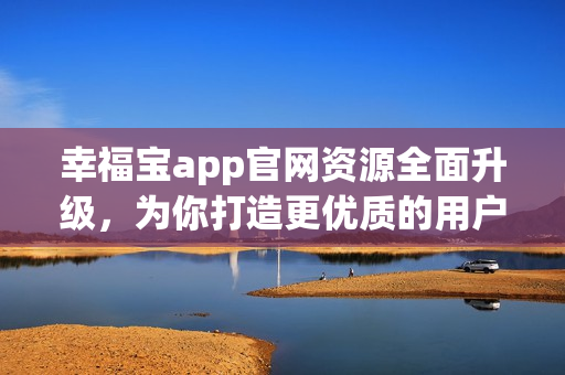 幸福宝app官网资源全面升级，为你打造更优质的用户体验