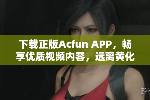 下载正版Acfun APP，畅享优质视频内容，远离黄化版带来的安全隐患