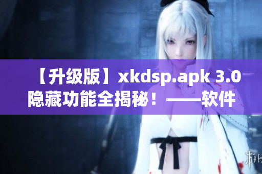 【升级版】xkdsp.apk 3.0隐藏功能全揭秘！——软件编辑专访