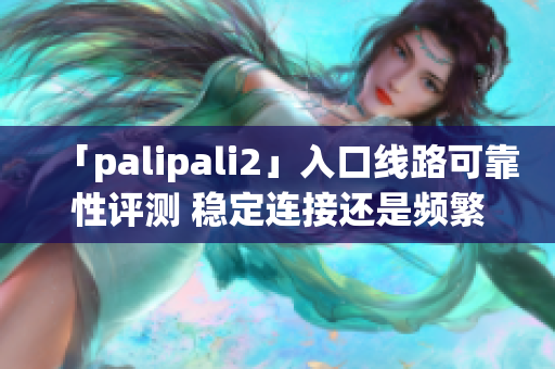 「palipali2」入口线路可靠性评测 稳定连接还是频繁故障？