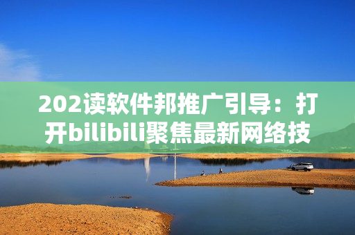 202读软件邦推广引导：打开bilibili聚焦最新网络技术