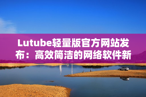 Lutube轻量版官方网站发布：高效简洁的网络软件新选择