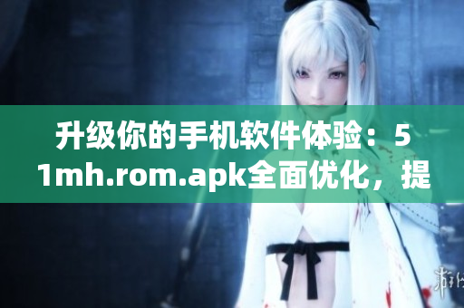 升级你的手机软件体验：51mh.rom.apk全面优化，提供更流畅的操作