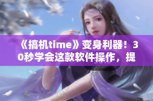 《搞机time》变身利器！30秒学会这款软件操作，提升工作效率！