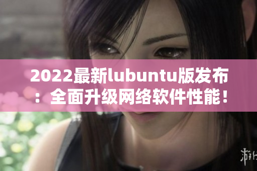 2022最新lubuntu版发布：全面升级网络软件性能！