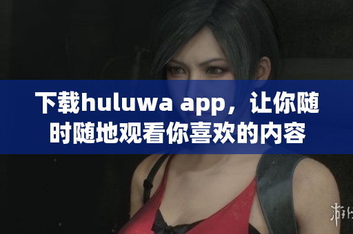 下载huluwa app，让你随时随地观看你喜欢的内容