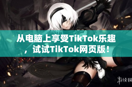 从电脑上享受TikTok乐趣，试试TikTok网页版！