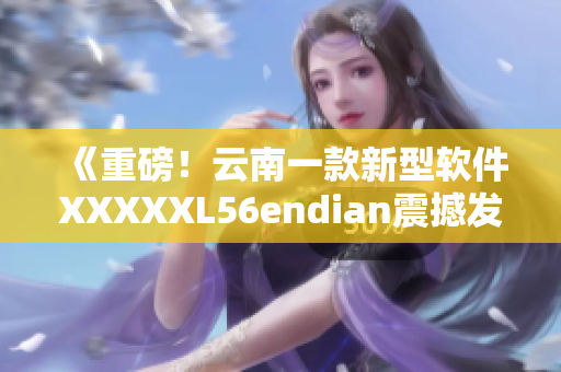 《重磅！云南一款新型软件XXXXXL56endian震撼发布！》