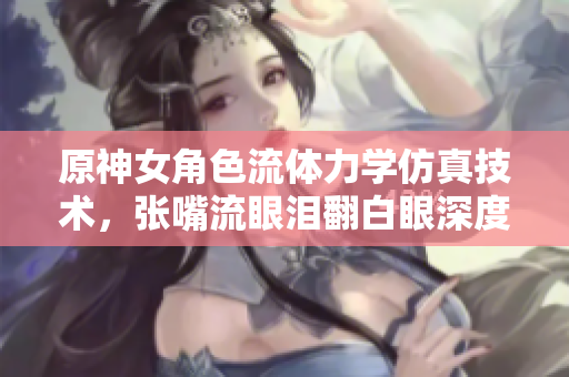 原神女角色流体力学仿真技术，张嘴流眼泪翻白眼深度剖析