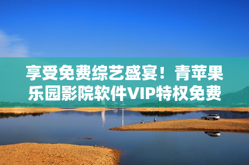 享受免费综艺盛宴！青苹果乐园影院软件VIP特权免费观看