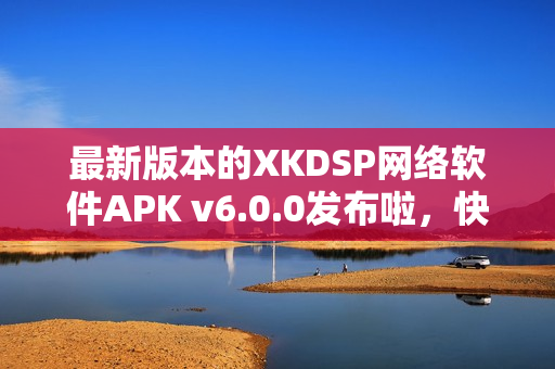 最新版本的XKDSP网络软件APK v6.0.0发布啦，快来体验吧！