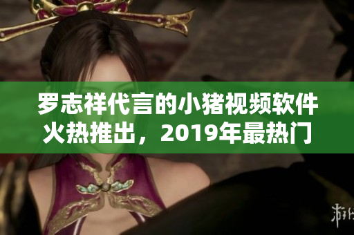 罗志祥代言的小猪视频软件火热推出，2019年最热门的视频应用之一