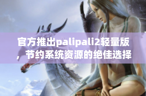 官方推出palipali2轻量版，节约系统资源的绝佳选择