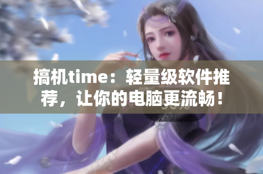 搞机time：轻量级软件推荐，让你的电脑更流畅！