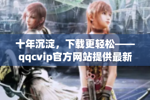 十年沉淀，下载更轻松——qqcvip官方网站提供最新下载服务