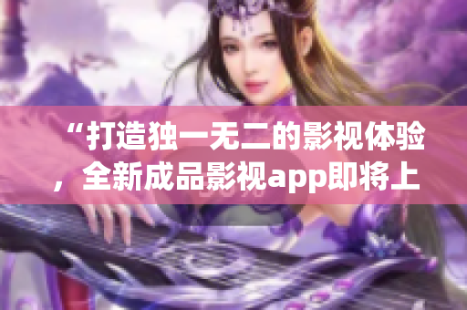 “打造独一无二的影视体验，全新成品影视app即将上线！”