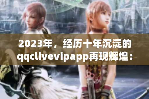 2023年，经历十年沉淀的qqclivevipapp再现辉煌：打造最强网络直播体验