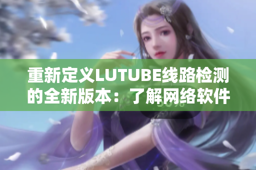 重新定义LUTUBE线路检测的全新版本：了解网络软件的最佳选项