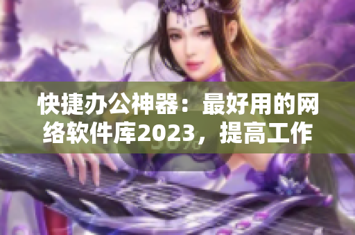 快捷办公神器：最好用的网络软件库2023，提高工作效率简单易上手！