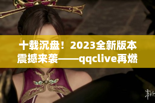 十载沉盘！2023全新版本震撼来袭——qqclive再燃网络直播热潮！