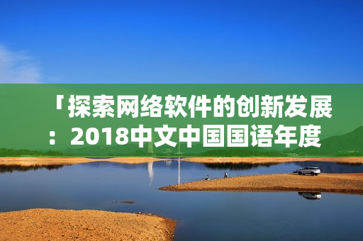 「探索网络软件的创新发展：2018中文中国国语年度回顾」