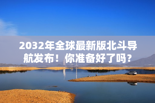 2032年全球最新版北斗导航发布！你准备好了吗？