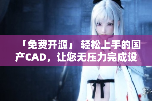 「免费开源」 轻松上手的国产CAD，让您无压力完成设计任务！