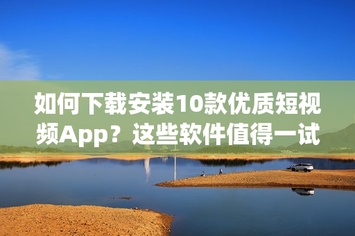 如何下载安装10款优质短视频App？这些软件值得一试!