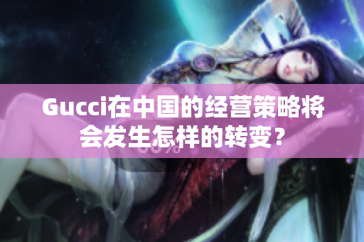 Gucci在中国的经营策略将会发生怎样的转变？