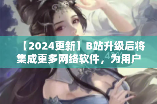 【2024更新】B站升级后将集成更多网络软件，为用户呈现更多视听盛宴！