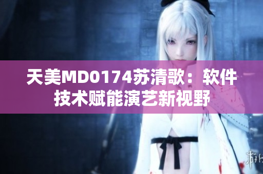 天美MD0174苏清歌：软件技术赋能演艺新视野