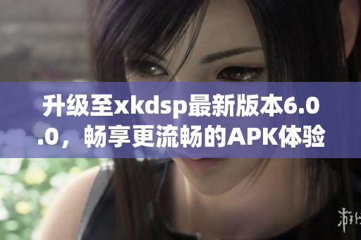 升级至xkdsp最新版本6.0.0，畅享更流畅的APK体验