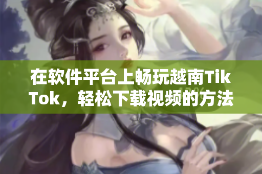 在软件平台上畅玩越南TikTok，轻松下载视频的方法