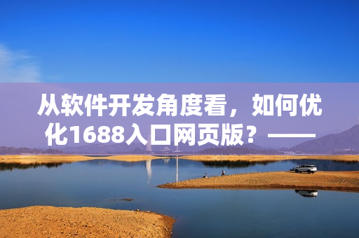 从软件开发角度看，如何优化1688入口网页版？——一个网络软件编辑的思考。