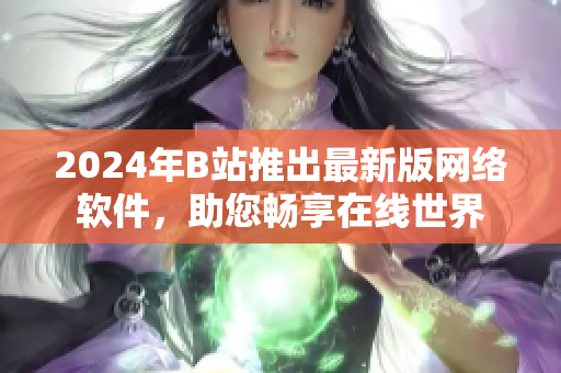 2024年B站推出最新版网络软件，助您畅享在线世界