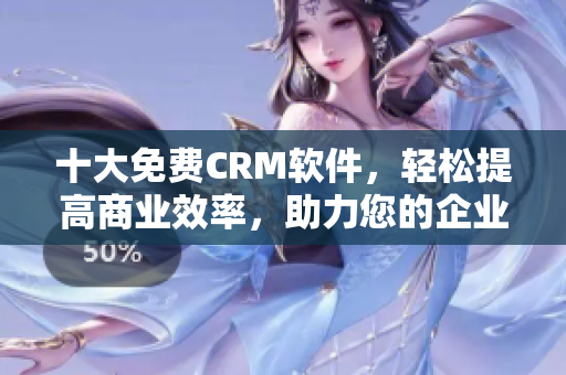 十大免费CRM软件，轻松提高商业效率，助力您的企业成功