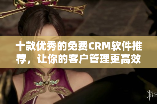 十款优秀的免费CRM软件推荐，让你的客户管理更高效！