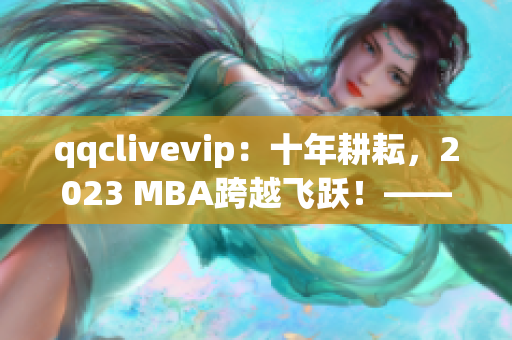 qqclivevip：十年耕耘，2023 MBA跨越飞跃！——网络软件编辑感叹