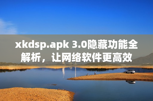 xkdsp.apk 3.0隐藏功能全解析，让网络软件更高效