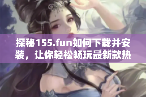 探秘155.fun如何下载并安装，让你轻松畅玩最新款热门软件