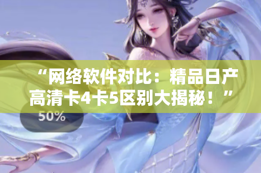 “网络软件对比：精品日产高清卡4卡5区别大揭秘！”