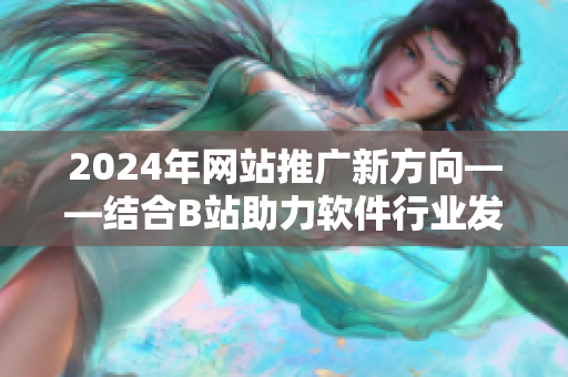 2024年网站推广新方向——结合B站助力软件行业发展